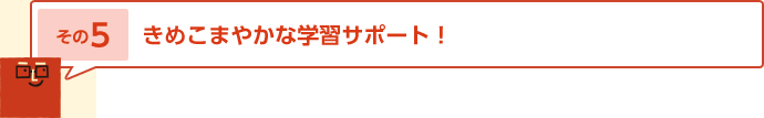 その5 きめこまやかな学習サポート！